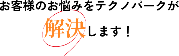 お客様のお悩みをテクノパークが解決します！